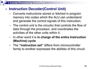 1.Cental Processing Unit(CPU)
 Instruction Decoder(Control Unit)
• Converts instructions stored or fetched in program
memory into codes which the ALU can understand
and generate the control signals of this instruction.
• The control unit is the circuitry that controls the flow of
data through the processor, and coordinates the
activities of the other units within it.
• In other word it is in charge of the entire Instruction
(Machine) cycle
• The “instruction set” differs from microcontroller
family to another expresses the abilities of this circuit.
73© 2015 by Eng. Mohamed Tarek.
 