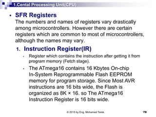 1.Cental Processing Unit(CPU)
 SFR Registers
The numbers and names of registers vary drastically
among microcontrollers. However there are certain
registers which are common to most of microcontrollers,
although the names may vary.
1. Instruction Register(IR)
• Register which contains the instruction after getting it from
program memory (Fetch stage).
• The ATmega16 contains 16 Kbytes On-chip
In-System Reprogrammable Flash EEPROM
memory for program storage. Since Most AVR
instructions are 16 bits wide, the Flash is
organized as 8K × 16. so The ATmega16
Instruction Register is 16 bits wide.
78© 2015 by Eng. Mohamed Tarek.
 