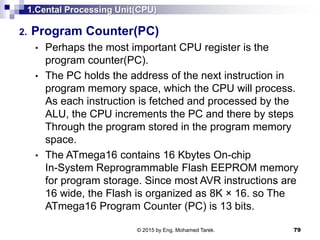 1.Cental Processing Unit(CPU)
2. Program Counter(PC)
• Perhaps the most important CPU register is the
program counter(PC).
• The PC holds the address of the next instruction in
program memory space, which the CPU will process.
As each instruction is fetched and processed by the
ALU, the CPU increments the PC and there by steps
Through the program stored in the program memory
space.
• The ATmega16 contains 16 Kbytes On-chip
In-System Reprogrammable Flash EEPROM memory
for program storage. Since most AVR instructions are
16 wide, the Flash is organized as 8K × 16. so The
ATmega16 Program Counter (PC) is 13 bits.
79© 2015 by Eng. Mohamed Tarek.
 