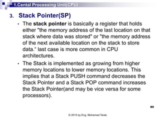 1.Cental Processing Unit(CPU)
3. Stack Pointer(SP)
• The stack pointer is basically a register that holds
either "the memory address of the last location on that
stack where data was stored" or "the memory address
of the next available location on the stack to store
data.“ last case is more common in CPU
architectures.
• The Stack is implemented as growing from higher
memory locations to lower memory locations. This
implies that a Stack PUSH command decreases the
Stack Pointer and a Stack POP command increases
the Stack Pointer(and may be vice versa for some
processors).
80
© 2015 by Eng. Mohamed Tarek.
 