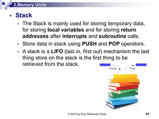 2.Memory Units
 Stack
• The Stack is mainly used for storing temporary data,
for storing local variables and for storing return
addresses after interrupts and subroutine calls.
• Store data in stack using PUSH and POP operators.
• A stack is a LIFO (last in, first out) mechanism the last
thing store on the stack is the first thing to be
retrieved from the stack.
81© 2015 by Eng. Mohamed Tarek.
 