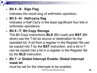 1.Cental Processing Unit(CPU)
 Bit 4 –S: Sign Flag
indicates the result sing of arithmetic operation.
 Bit 5 –H: Half-carry flag
indicates a Half Carry in the least significant four bits in
arithmetic operations.
 Bit 6 –T: Bit Copy Storage
The Bit Copy instructions BLD (Bit Load) and BST (Bit
store) use the T-bit as source or destination for the
operated bit. A bit from a register in the Register file can
be copied into T by the BST instruction, and a bit in T
can be copied into a bit in a register in the Register file
by the BLD instruction.
 Bit 7 –I: Global Interrupt Enable: Global Interrupt
mask bit
must be set for the interrupts to be enabled.
92© 2015 by Eng. Mohamed Tarek.
 