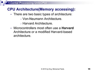 1.Cental Processing Unit(CPU)
CPU Architecture(Memory accessing):
• There are two basic types of architecture:
 Von-Neumann Architecture.
 Harvard Architecture.
• Microcontrollers most often use a Harvard
Architecture or a modified Harvard-based
architecture.
98© 2015 by Eng. Mohamed Tarek.
 