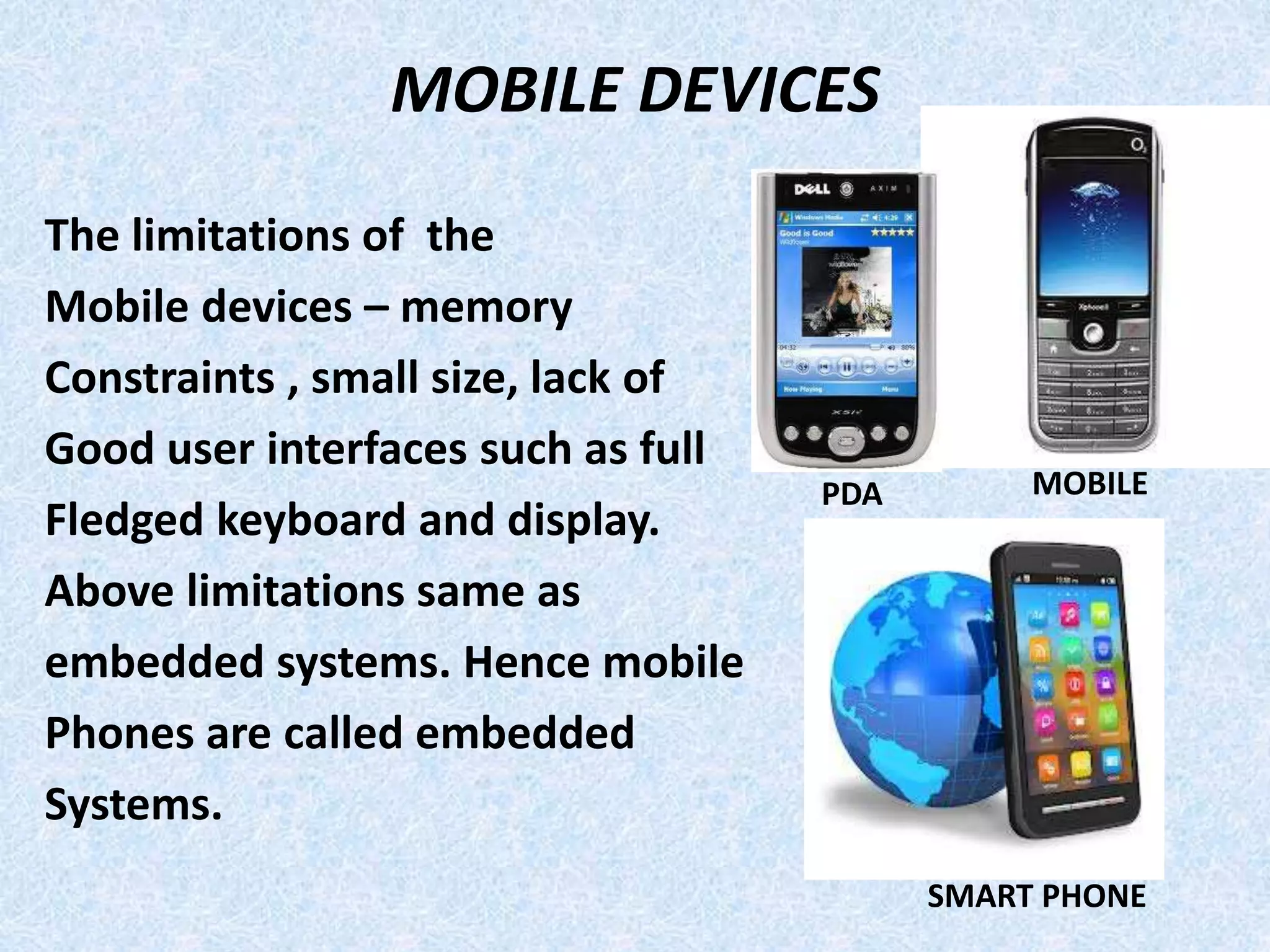 MOBILE DEVICES
The limitations of the
Mobile devices – memory
Constraints , small size, lack of
Good user interfaces such as full
Fledged keyboard and display.
Above limitations same as
embedded systems. Hence mobile
Phones are called embedded
Systems.
PDA MOBILE
SMART PHONE
 