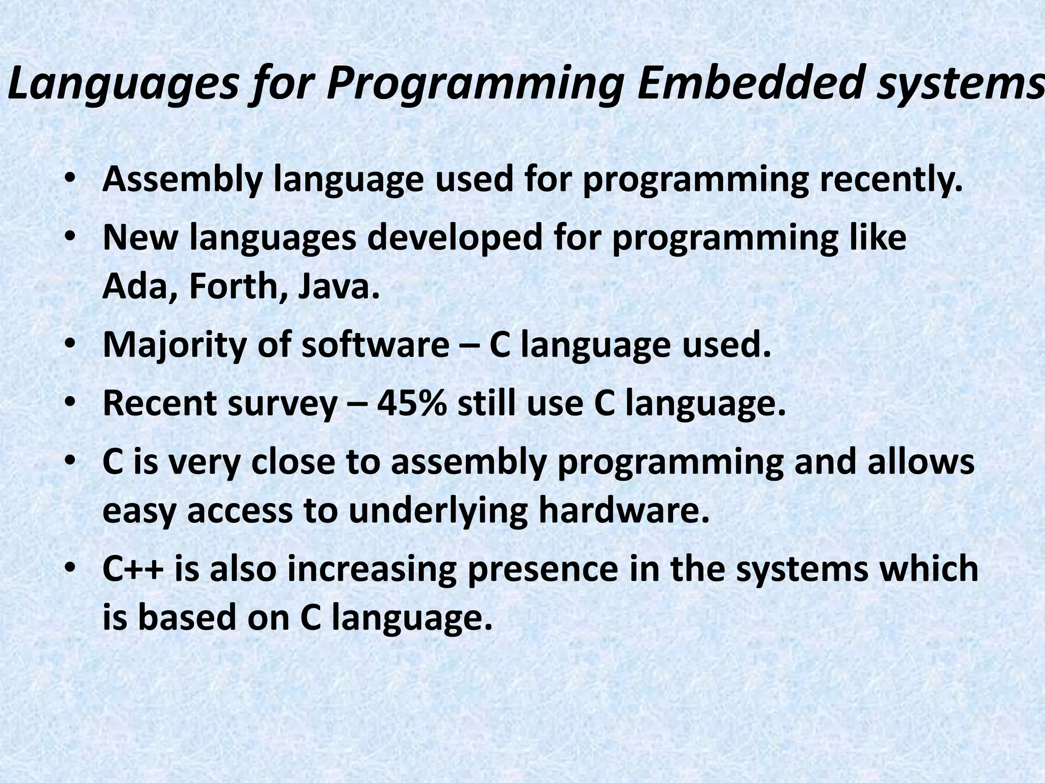 Languages for Programming Embedded systems
• Assembly language used for programming recently.
• New languages developed for programming like
Ada, Forth, Java.
• Majority of software – C language used.
• Recent survey – 45% still use C language.
• C is very close to assembly programming and allows
easy access to underlying hardware.
• C++ is also increasing presence in the systems which
is based on C language.
 