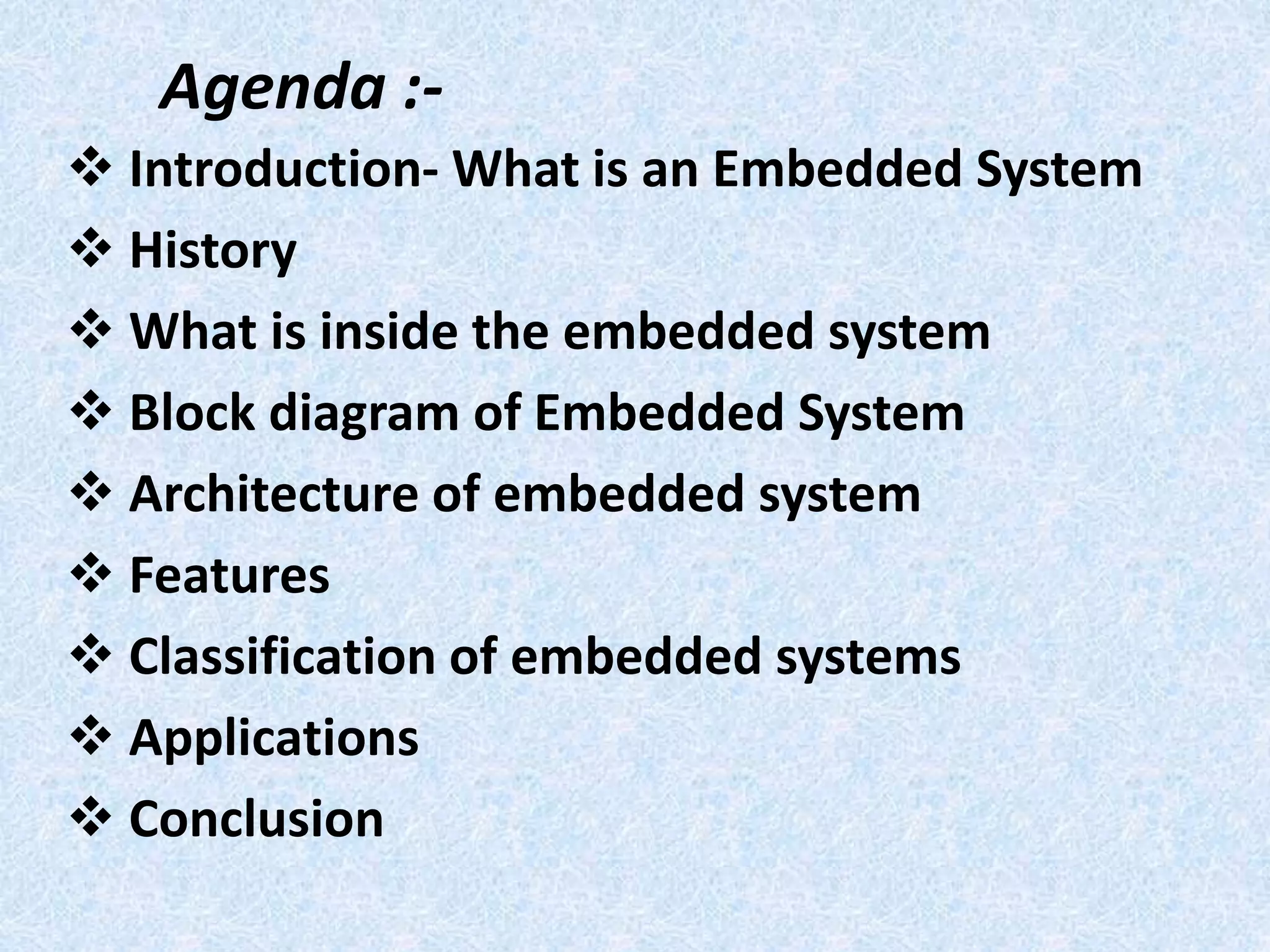 Agenda :-
 Introduction- What is an Embedded System
 History
 What is inside the embedded system
 Block diagram of Embedded System
 Architecture of embedded system
 Features
 Classification of embedded systems
 Applications
 Conclusion
 