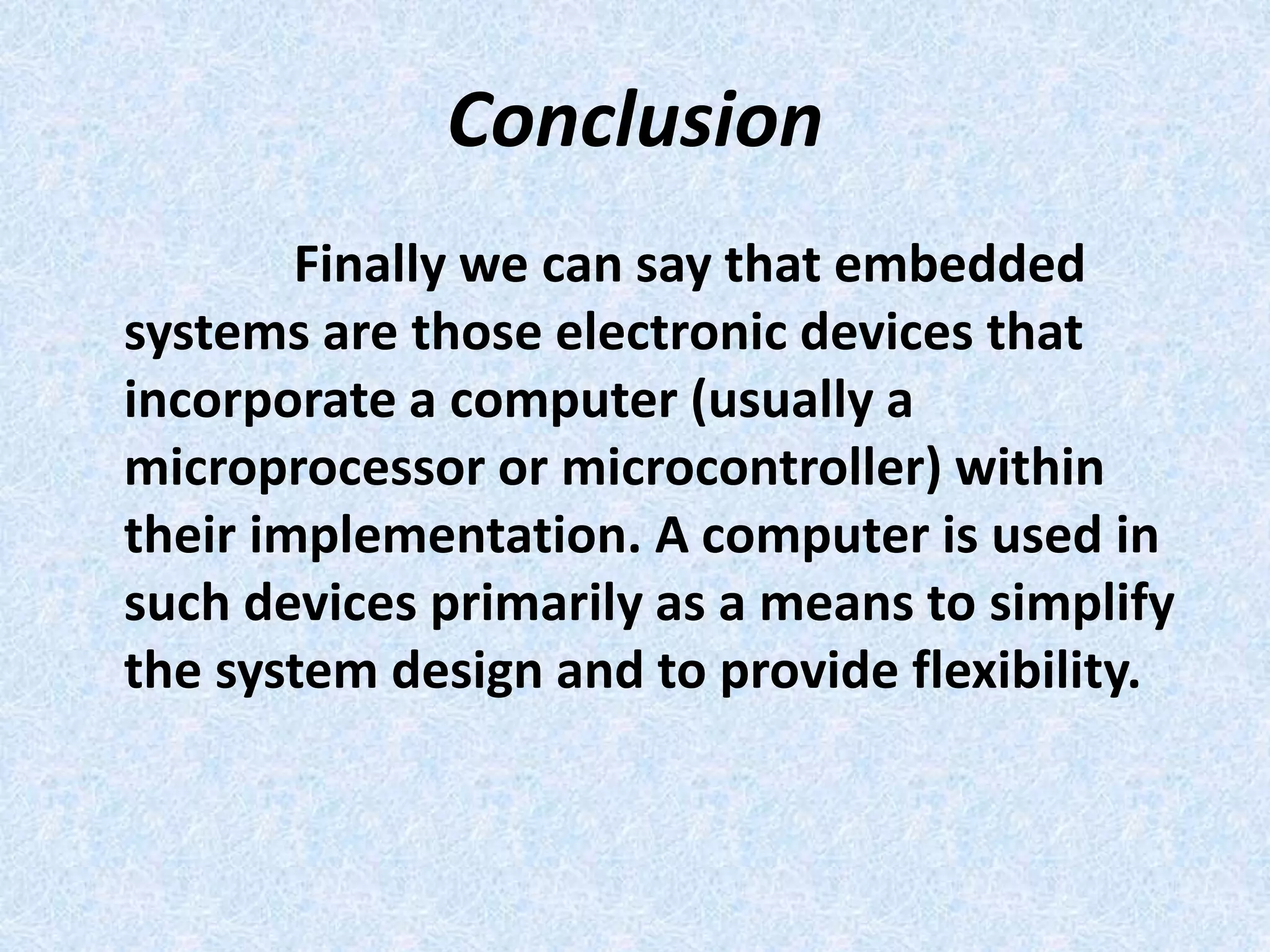 Conclusion
Finally we can say that embedded
systems are those electronic devices that
incorporate a computer (usually a
microprocessor or microcontroller) within
their implementation. A computer is used in
such devices primarily as a means to simplify
the system design and to provide flexibility.
 