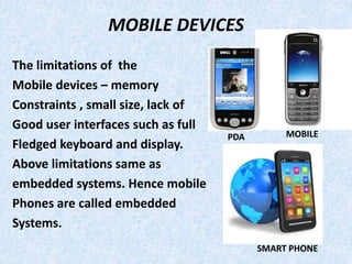 MOBILE DEVICES
The limitations of the
Mobile devices – memory
Constraints , small size, lack of
Good user interfaces such as full
Fledged keyboard and display.
Above limitations same as
embedded systems. Hence mobile
Phones are called embedded
Systems.
PDA MOBILE
SMART PHONE
 