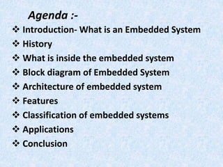Agenda :-
 Introduction- What is an Embedded System
 History
 What is inside the embedded system
 Block diagram of Embedded System
 Architecture of embedded system
 Features
 Classification of embedded systems
 Applications
 Conclusion
 