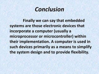 Conclusion
Finally we can say that embedded
systems are those electronic devices that
incorporate a computer (usually a
microprocessor or microcontroller) within
their implementation. A computer is used in
such devices primarily as a means to simplify
the system design and to provide flexibility.
 