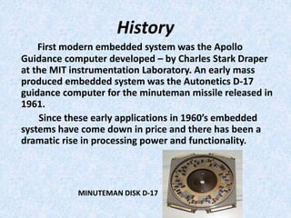 History
First modern embedded system was the Apollo
Guidance computer developed – by Charles Stark Draper
at the MIT instrumentation Laboratory. An early mass
produced embedded system was the Autonetics D-17
guidance computer for the minuteman missile released in
1961.
Since these early applications in 1960’s embedded
systems have come down in price and there has been a
dramatic rise in processing power and functionality.
MINUTEMAN DISK D-17
 