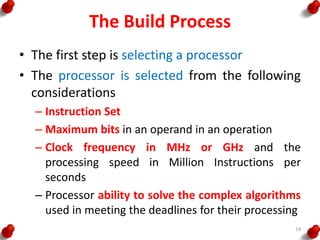 The Build Process
• The first step is selecting a processor
• The processor is selected from the following
considerations
– Instruction Set
– Maximum bits in an operand in an operation
– Clock frequency in MHz or GHz and the
processing speed in Million Instructions per
seconds
– Processor ability to solve the complex algorithms
used in meeting the deadlines for their processing
14
 