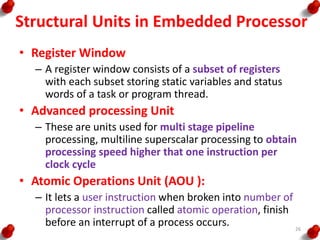 Structural Units in Embedded Processor
• Register Window
– A register window consists of a subset of registers
with each subset storing static variables and status
words of a task or program thread.
• Advanced processing Unit
– These are units used for multi stage pipeline
processing, multiline superscalar processing to obtain
processing speed higher that one instruction per
clock cycle
• Atomic Operations Unit (AOU ):
– It lets a user instruction when broken into number of
processor instruction called atomic operation, finish
before an interrupt of a process occurs. 26
 