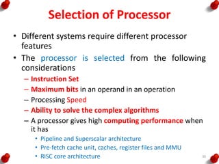 Selection of Processor
• Different systems require different processor
features
• The processor is selected from the following
considerations
– Instruction Set
– Maximum bits in an operand in an operation
– Processing Speed
– Ability to solve the complex algorithms
– A processor gives high computing performance when
it has
• Pipeline and Superscalar architecture
• Pre-fetch cache unit, caches, register files and MMU
• RISC core architecture 30
 