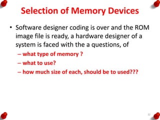 Selection of Memory Devices
• Software designer coding is over and the ROM
image file is ready, a hardware designer of a
system is faced with the a questions, of
– what type of memory ?
– what to use?
– how much size of each, should be to used???
32
 