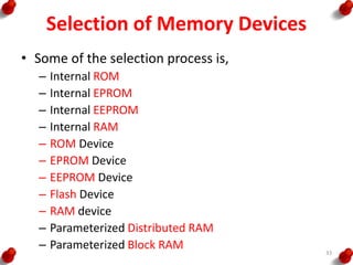 Selection of Memory Devices
• Some of the selection process is,
– Internal ROM
– Internal EPROM
– Internal EEPROM
– Internal RAM
– ROM Device
– EPROM Device
– EEPROM Device
– Flash Device
– RAM device
– Parameterized Distributed RAM
– Parameterized Block RAM 33
 