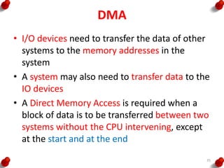 DMA
• I/O devices need to transfer the data of other
systems to the memory addresses in the
system
• A system may also need to transfer data to the
IO devices
• A Direct Memory Access is required when a
block of data is to be transferred between two
systems without the CPU intervening, except
at the start and at the end
35
 