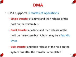 DMA
• DMA supports 3 modes of operations
– Single transfer at a time and then release of the
hold on the system bus
– Burst transfer at a time and then release of the
hold on the system bus. A burst may be a few Kilo
Bytes
– Bulk transfer and then release of the hold on the
system bus after the transfer is completed
37
 