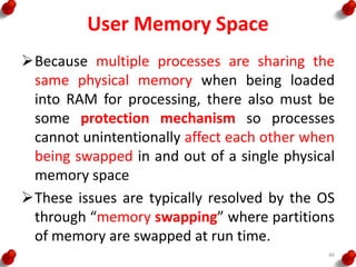 User Memory Space
Because multiple processes are sharing the
same physical memory when being loaded
into RAM for processing, there also must be
some protection mechanism so processes
cannot unintentionally affect each other when
being swapped in and out of a single physical
memory space
These issues are typically resolved by the OS
through “memory swapping” where partitions
of memory are swapped at run time.
46
 