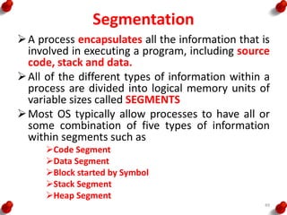 Segmentation
A process encapsulates all the information that is
involved in executing a program, including source
code, stack and data.
All of the different types of information within a
process are divided into logical memory units of
variable sizes called SEGMENTS
Most OS typically allow processes to have all or
some combination of five types of information
within segments such as
Code Segment
Data Segment
Block started by Symbol
Stack Segment
Heap Segment
49
 