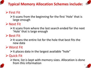 Typical Memory Allocation Schemes include:
First Fit
It scans from the beginning for the first ‘Hole’ that is
large enough
Next Fit
It scans from where the last search ended for the next
‘Hole’ that is large enough
Best Fit
It scans the entire list for the hole that best fits the
new data
Worst Fit
It places data in the largest available “hole”
Quick Fit
Here, list is kept with memory sizes. Allocation is done
from this information 50
 