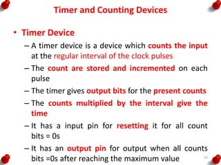 Timer and Counting Devices
• Timer Device
– A timer device is a device which counts the input
at the regular interval of the clock pulses
– The count are stored and incremented on each
pulse
– The timer gives output bits for the present counts
– The counts multiplied by the interval give the
time
– It has a input pin for resetting it for all count
bits = 0s
– It has an output pin for output when all counts
bits =0s after reaching the maximum value 53
 