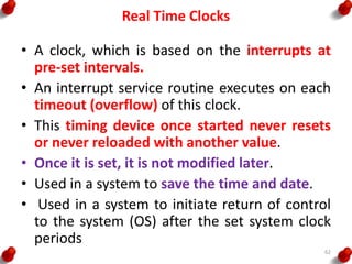 Real Time Clocks
• A clock, which is based on the interrupts at
pre-set intervals.
• An interrupt service routine executes on each
timeout (overflow) of this clock.
• This timing device once started never resets
or never reloaded with another value.
• Once it is set, it is not modified later.
• Used in a system to save the time and date.
• Used in a system to initiate return of control
to the system (OS) after the set system clock
periods
62
 