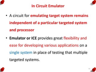 In Circuit Emulator
• A circuit for emulating target system remains
independent of a particular targeted system
and processor
• Emulator or ICE provides great flexibility and
ease for developing various applications on a
single system in place of testing that multiple
targeted systems.
65
 
