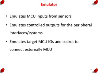 Emulator
• Emulates MCU inputs from sensors
• Emulates controlled outputs for the peripheral
interfaces/systems
• Emulates target MCU IOs and socket to
connect externally MCU
68
 