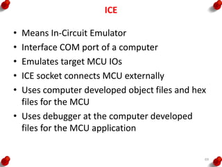 ICE
• Means In-Circuit Emulator
• Interface COM port of a computer
• Emulates target MCU IOs
• ICE socket connects MCU externally
• Uses computer developed object files and hex
files for the MCU
• Uses debugger at the computer developed
files for the MCU application
69
 