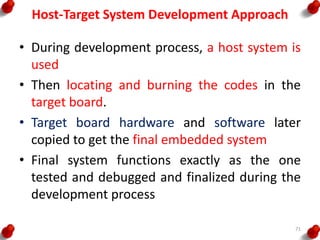 Host-Target System Development Approach
• During development process, a host system is
used
• Then locating and burning the codes in the
target board.
• Target board hardware and software later
copied to get the final embedded system
• Final system functions exactly as the one
tested and debugged and finalized during the
development process
71
 