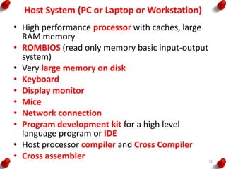 Host System (PC or Laptop or Workstation)
• High performance processor with caches, large
RAM memory
• ROMBIOS (read only memory basic input-output
system)
• Very large memory on disk
• Keyboard
• Display monitor
• Mice
• Network connection
• Program development kit for a high level
language program or IDE
• Host processor compiler and Cross Compiler
• Cross assembler 72
 