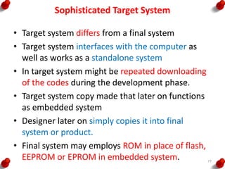 Sophisticated Target System
• Target system differs from a final system
• Target system interfaces with the computer as
well as works as a standalone system
• In target system might be repeated downloading
of the codes during the development phase.
• Target system copy made that later on functions
as embedded system
• Designer later on simply copies it into final
system or product.
• Final system may employs ROM in place of flash,
EEPROM or EPROM in embedded system. 77
 