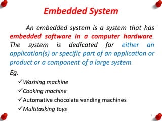Embedded System
An embedded system is a system that has
embedded software in a computer hardware.
The system is dedicated for either an
application(s) or specific part of an application or
product or a component of a large system
Eg.
Washing machine
Cooking machine
Automative chocolate vending machines
Multitasking toys
9
 