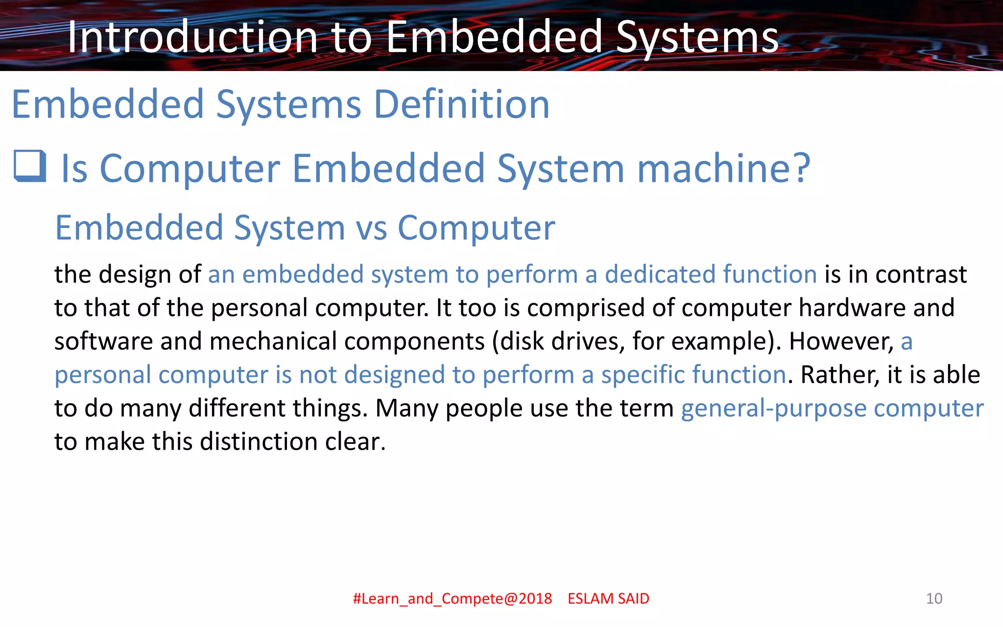 Embedded Systems Definition
❑ Is Computer Embedded System machine?
Embedded System vs Computer
the design of an embedded system to perform a dedicated function is in contrast
to that of the personal computer. It too is comprised of computer hardware and
software and mechanical components (disk drives, for example). However, a
personal computer is not designed to perform a specific function. Rather, it is able
to do many different things. Many people use the term general-purpose computer
to make this distinction clear.
Introduction to Embedded Systems
#Learn_and_Compete@2018 ESLAM SAID 10
 