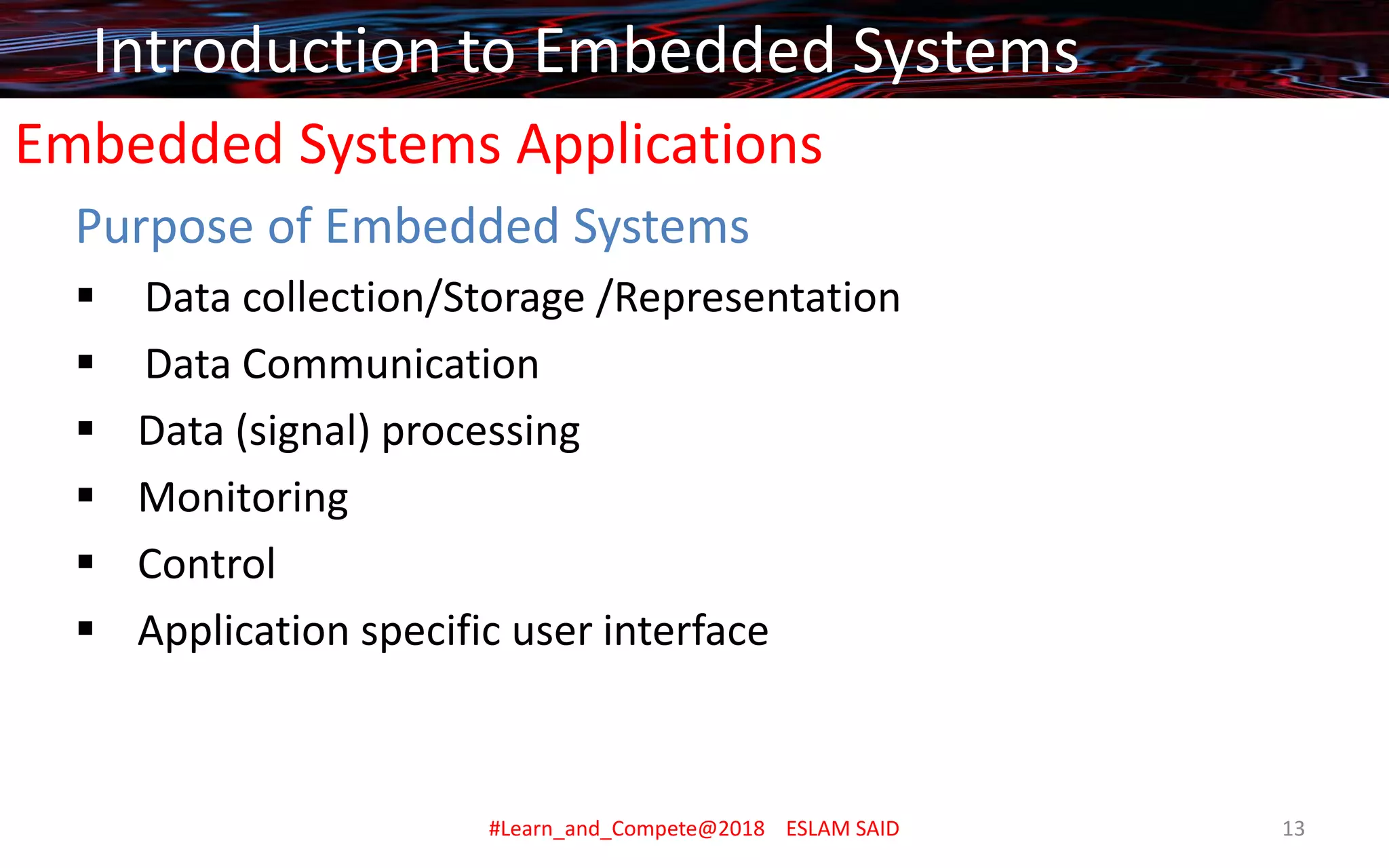 Embedded Systems Applications
Purpose of Embedded Systems
▪ Data collection/Storage /Representation
▪ Data Communication
▪ Data (signal) processing
▪ Monitoring
▪ Control
▪ Application specific user interface
Introduction to Embedded Systems
#Learn_and_Compete@2018 ESLAM SAID 13
 