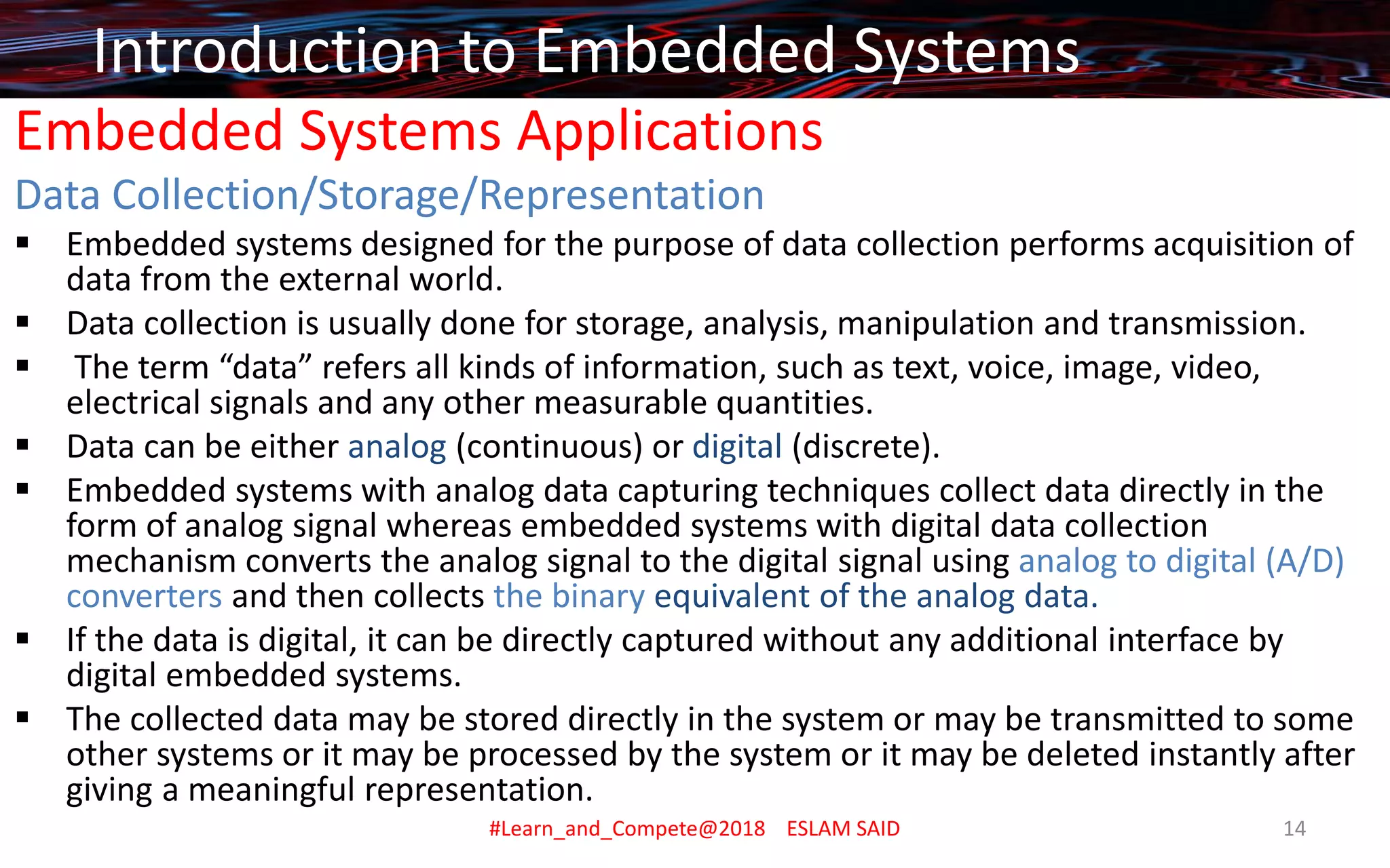 Embedded Systems Applications
Data Collection/Storage/Representation
▪ Embedded systems designed for the purpose of data collection performs acquisition of
data from the external world.
▪ Data collection is usually done for storage, analysis, manipulation and transmission.
▪ The term “data” refers all kinds of information, such as text, voice, image, video,
electrical signals and any other measurable quantities.
▪ Data can be either analog (continuous) or digital (discrete).
▪ Embedded systems with analog data capturing techniques collect data directly in the
form of analog signal whereas embedded systems with digital data collection
mechanism converts the analog signal to the digital signal using analog to digital (A/D)
converters and then collects the binary equivalent of the analog data.
▪ If the data is digital, it can be directly captured without any additional interface by
digital embedded systems.
▪ The collected data may be stored directly in the system or may be transmitted to some
other systems or it may be processed by the system or it may be deleted instantly after
giving a meaningful representation.
Introduction to Embedded Systems
#Learn_and_Compete@2018 ESLAM SAID 14
 