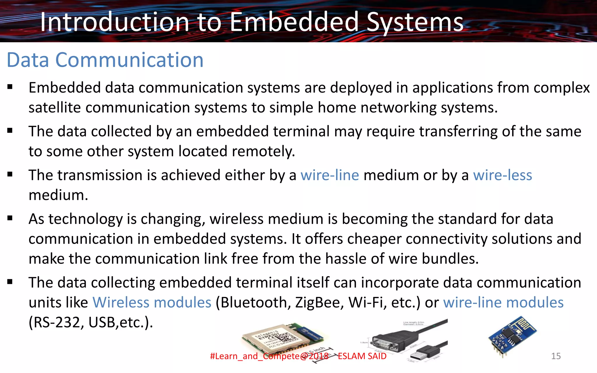 Data Communication
▪ Embedded data communication systems are deployed in applications from complex
satellite communication systems to simple home networking systems.
▪ The data collected by an embedded terminal may require transferring of the same
to some other system located remotely.
▪ The transmission is achieved either by a wire-line medium or by a wire-less
medium.
▪ As technology is changing, wireless medium is becoming the standard for data
communication in embedded systems. It offers cheaper connectivity solutions and
make the communication link free from the hassle of wire bundles.
▪ The data collecting embedded terminal itself can incorporate data communication
units like Wireless modules (Bluetooth, ZigBee, Wi-Fi, etc.) or wire-line modules
(RS-232, USB,etc.).
Introduction to Embedded Systems
#Learn_and_Compete@2018 ESLAM SAID 15
 