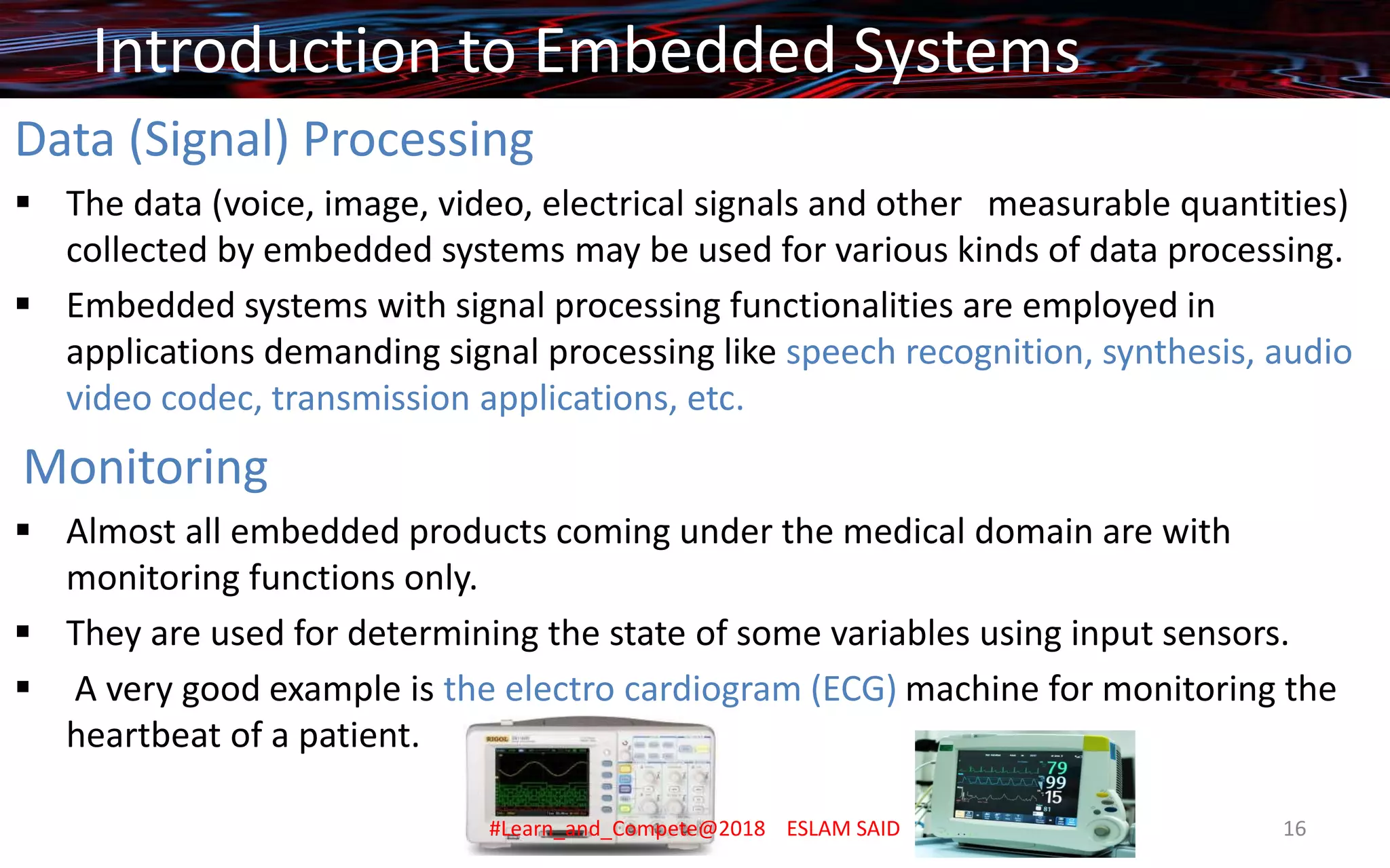 Data (Signal) Processing
▪ The data (voice, image, video, electrical signals and other measurable quantities)
collected by embedded systems may be used for various kinds of data processing.
▪ Embedded systems with signal processing functionalities are employed in
applications demanding signal processing like speech recognition, synthesis, audio
video codec, transmission applications, etc.
Monitoring
▪ Almost all embedded products coming under the medical domain are with
monitoring functions only.
▪ They are used for determining the state of some variables using input sensors.
▪ A very good example is the electro cardiogram (ECG) machine for monitoring the
heartbeat of a patient.
Introduction to Embedded Systems
#Learn_and_Compete@2018 ESLAM SAID 16
 