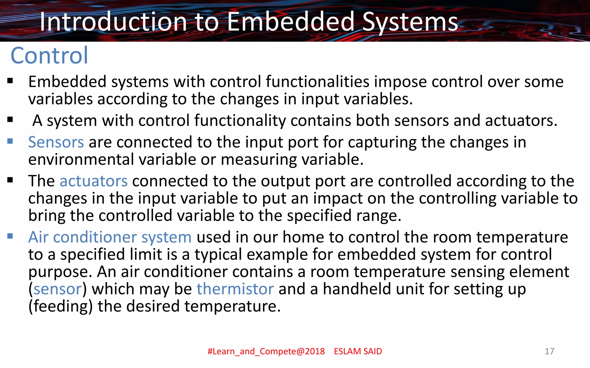Control
▪ Embedded systems with control functionalities impose control over some
variables according to the changes in input variables.
▪ A system with control functionality contains both sensors and actuators.
▪ Sensors are connected to the input port for capturing the changes in
environmental variable or measuring variable.
▪ The actuators connected to the output port are controlled according to the
changes in the input variable to put an impact on the controlling variable to
bring the controlled variable to the specified range.
▪ Air conditioner system used in our home to control the room temperature
to a specified limit is a typical example for embedded system for control
purpose. An air conditioner contains a room temperature sensing element
(sensor) which may be thermistor and a handheld unit for setting up
(feeding) the desired temperature.
Introduction to Embedded Systems
#Learn_and_Compete@2018 ESLAM SAID 17
 