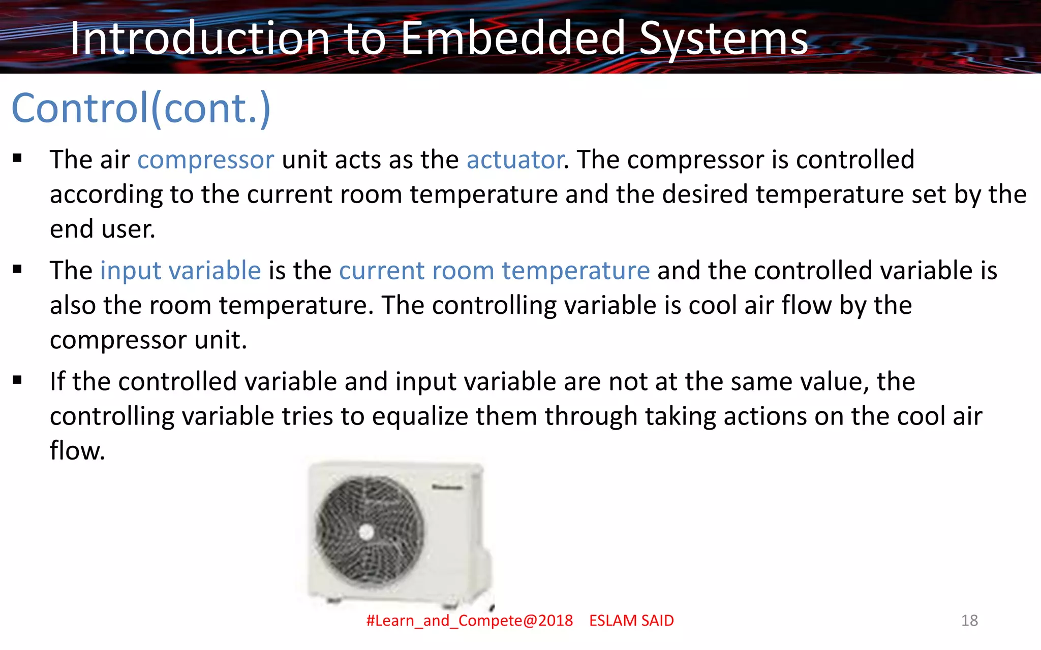 Control(cont.)
▪ The air compressor unit acts as the actuator. The compressor is controlled
according to the current room temperature and the desired temperature set by the
end user.
▪ The input variable is the current room temperature and the controlled variable is
also the room temperature. The controlling variable is cool air flow by the
compressor unit.
▪ If the controlled variable and input variable are not at the same value, the
controlling variable tries to equalize them through taking actions on the cool air
flow.
Introduction to Embedded Systems
#Learn_and_Compete@2018 ESLAM SAID 18
 