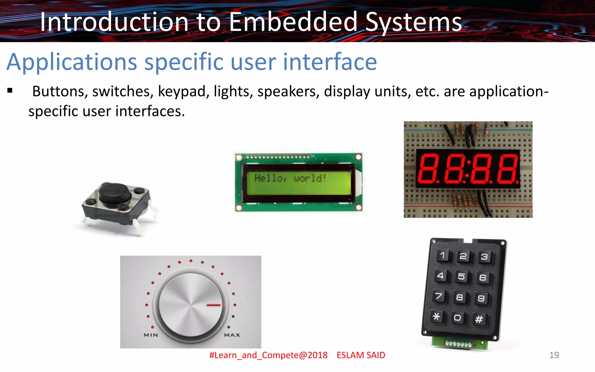 Applications specific user interface
▪ Buttons, switches, keypad, lights, speakers, display units, etc. are application-
specific user interfaces.
Introduction to Embedded Systems
#Learn_and_Compete@2018 ESLAM SAID 19
 