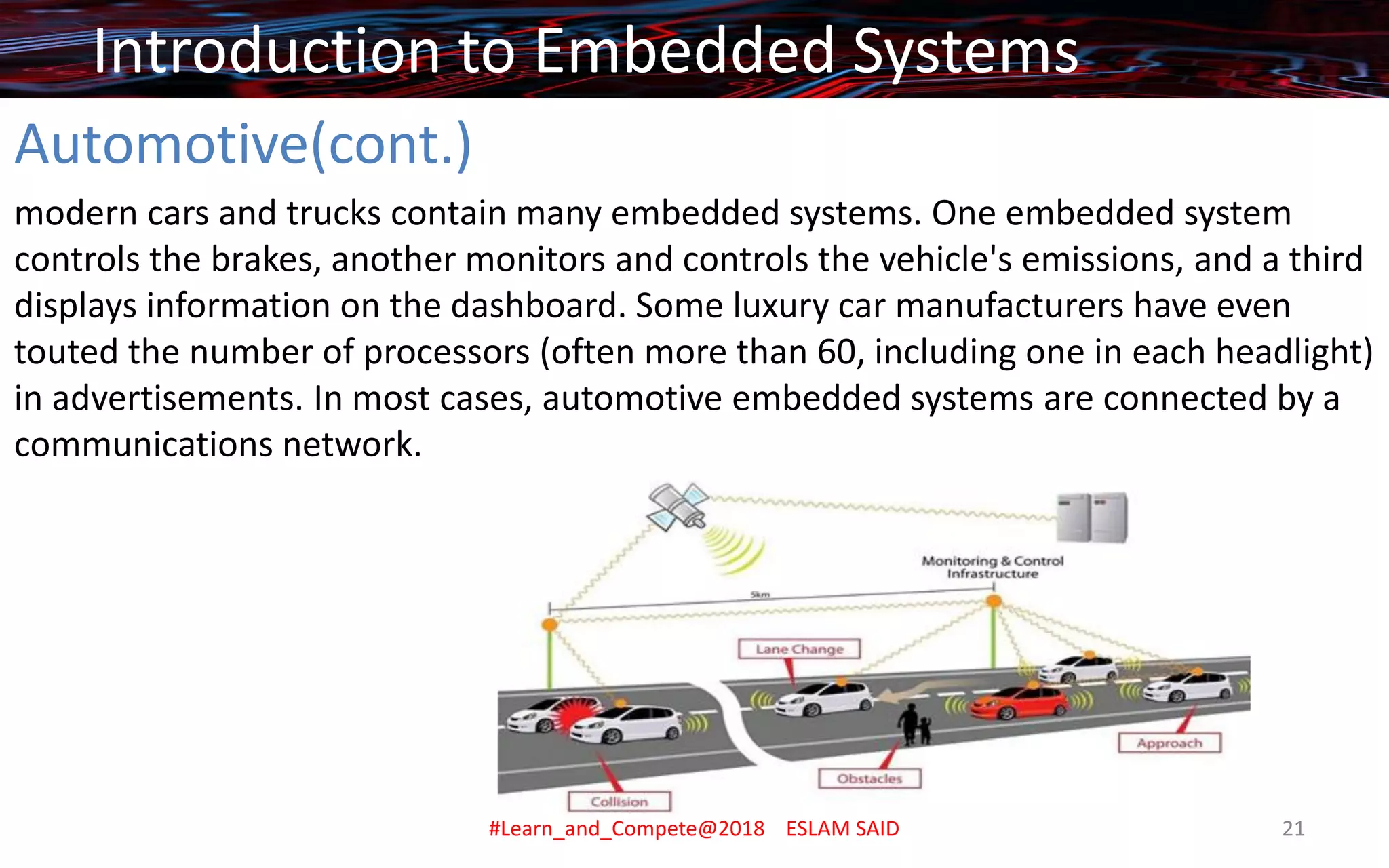 Automotive(cont.)
modern cars and trucks contain many embedded systems. One embedded system
controls the brakes, another monitors and controls the vehicle's emissions, and a third
displays information on the dashboard. Some luxury car manufacturers have even
touted the number of processors (often more than 60, including one in each headlight)
in advertisements. In most cases, automotive embedded systems are connected by a
communications network.
Introduction to Embedded Systems
#Learn_and_Compete@2018 ESLAM SAID 21
 