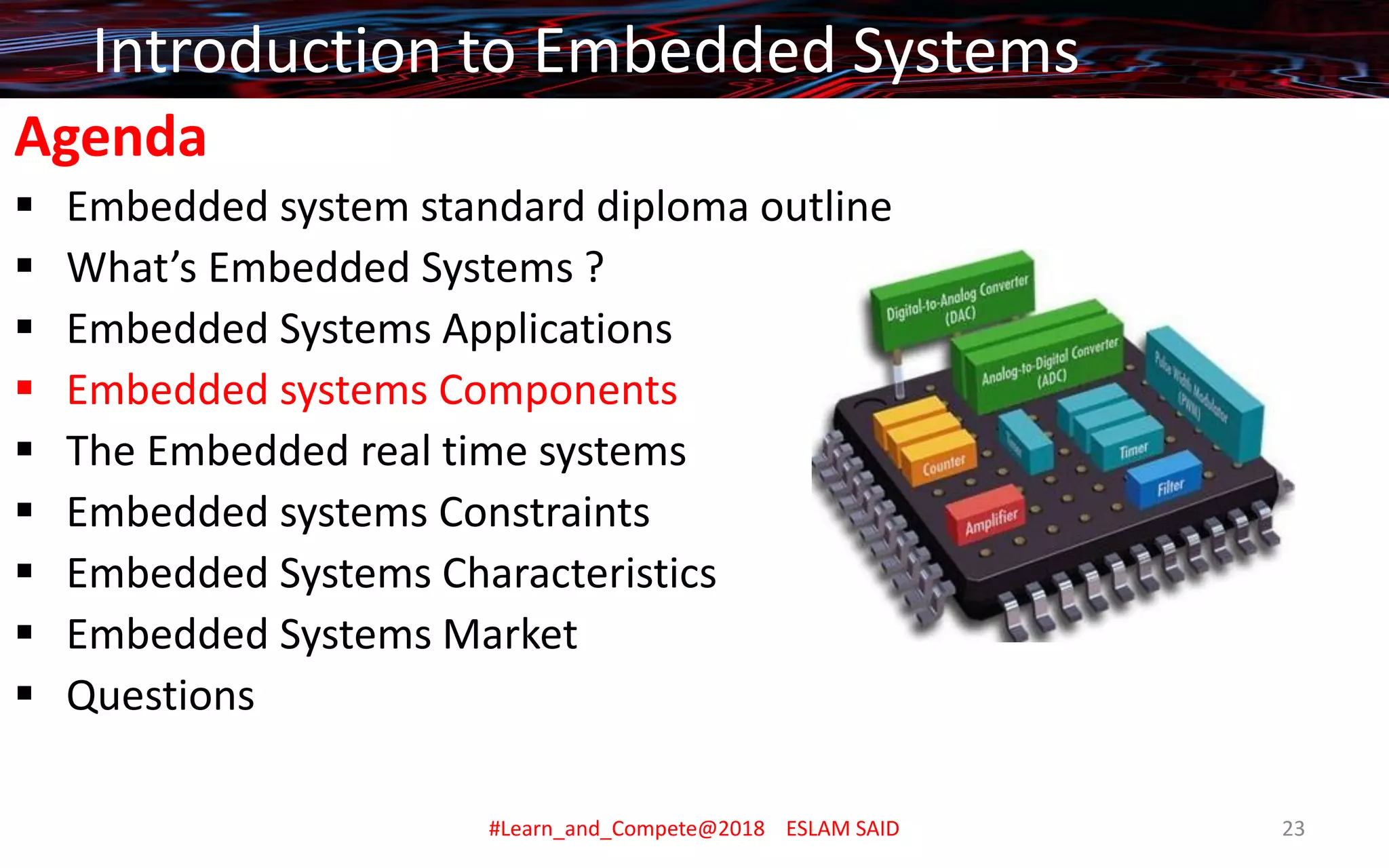 Agenda
▪ Embedded system standard diploma outline
▪ What’s Embedded Systems ?
▪ Embedded Systems Applications
▪ Embedded systems Components
▪ The Embedded real time systems
▪ Embedded systems Constraints
▪ Embedded Systems Characteristics
▪ Embedded Systems Market
▪ Questions
Introduction to Embedded Systems
#Learn_and_Compete@2018 ESLAM SAID 23
 
