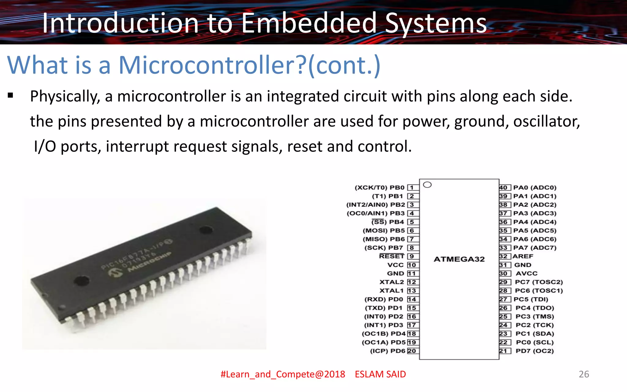 What is a Microcontroller?(cont.)
▪ Physically, a microcontroller is an integrated circuit with pins along each side.
the pins presented by a microcontroller are used for power, ground, oscillator,
I/O ports, interrupt request signals, reset and control.
Introduction to Embedded Systems
#Learn_and_Compete@2018 ESLAM SAID 26
 