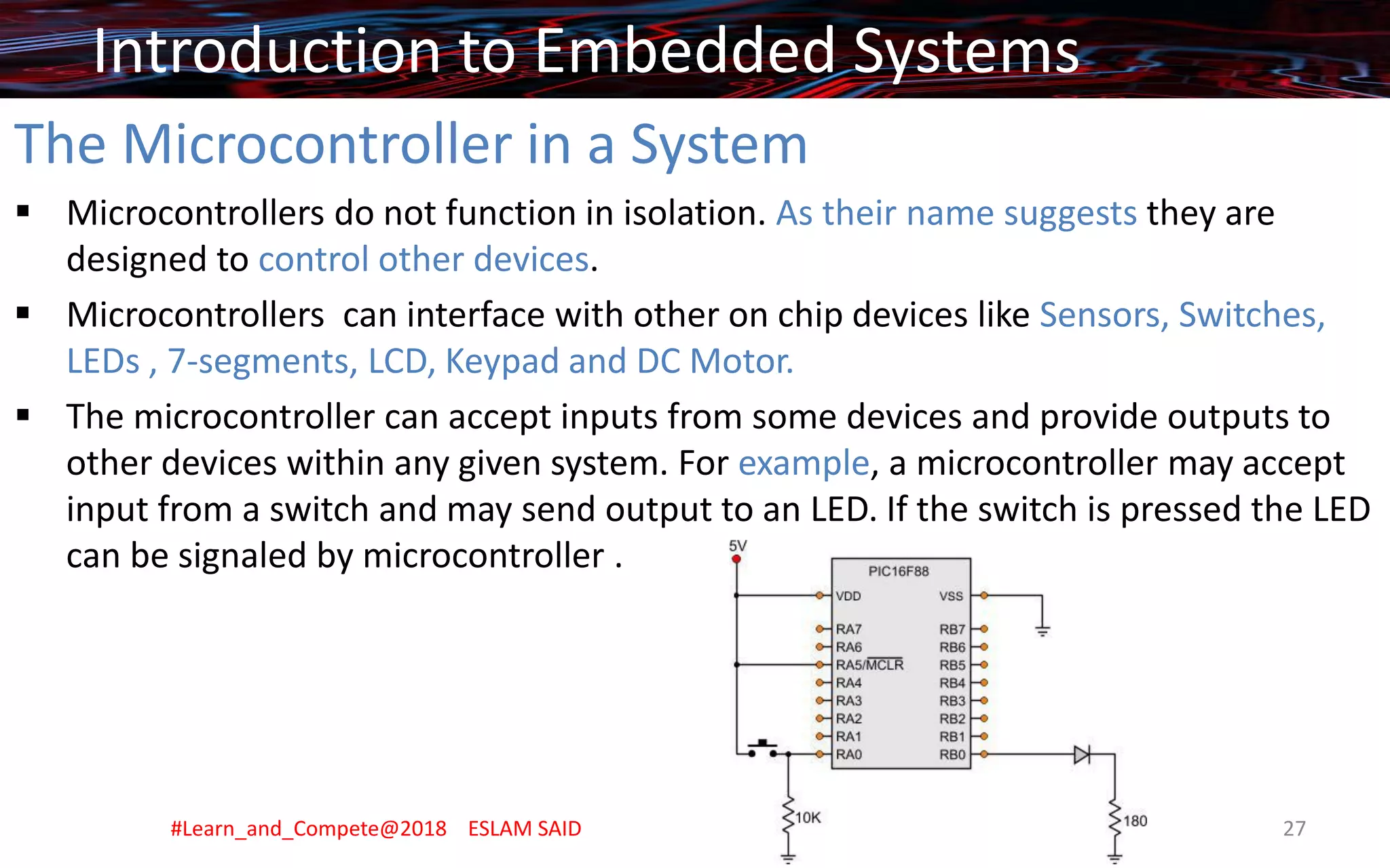 The Microcontroller in a System
▪ Microcontrollers do not function in isolation. As their name suggests they are
designed to control other devices.
▪ Microcontrollers can interface with other on chip devices like Sensors, Switches,
LEDs , 7-segments, LCD, Keypad and DC Motor.
▪ The microcontroller can accept inputs from some devices and provide outputs to
other devices within any given system. For example, a microcontroller may accept
input from a switch and may send output to an LED. If the switch is pressed the LED
can be signaled by microcontroller .
Introduction to Embedded Systems
#Learn_and_Compete@2018 ESLAM SAID 27
 