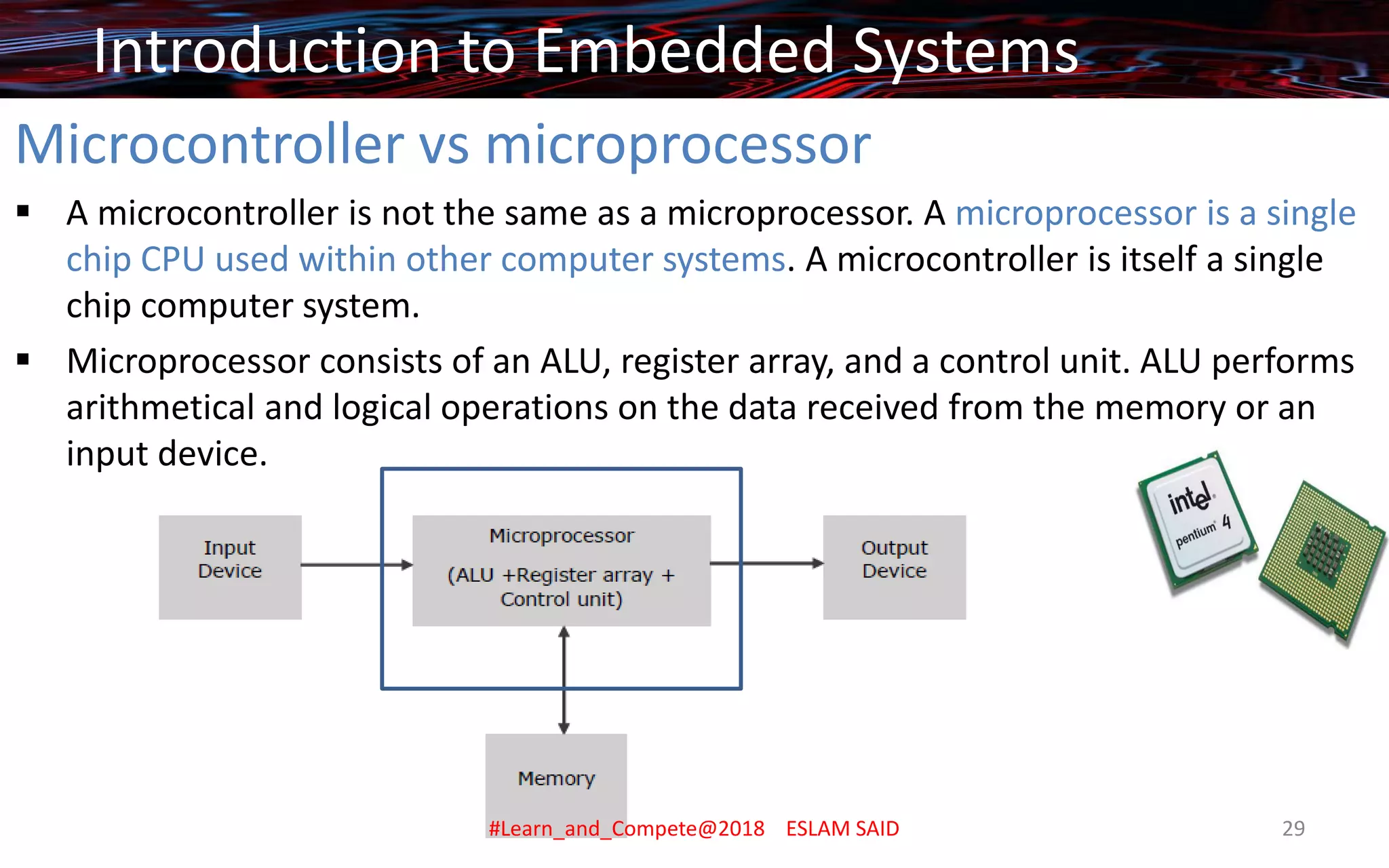 Microcontroller vs microprocessor
▪ A microcontroller is not the same as a microprocessor. A microprocessor is a single
chip CPU used within other computer systems. A microcontroller is itself a single
chip computer system.
▪ Microprocessor consists of an ALU, register array, and a control unit. ALU performs
arithmetical and logical operations on the data received from the memory or an
input device.
Introduction to Embedded Systems
#Learn_and_Compete@2018 ESLAM SAID 29
 