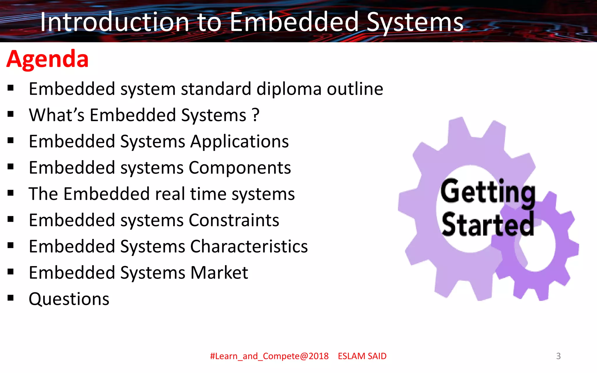 Agenda
▪ Embedded system standard diploma outline
▪ What’s Embedded Systems ?
▪ Embedded Systems Applications
▪ Embedded systems Components
▪ The Embedded real time systems
▪ Embedded systems Constraints
▪ Embedded Systems Characteristics
▪ Embedded Systems Market
▪ Questions
Introduction to Embedded Systems
#Learn_and_Compete@2018 ESLAM SAID 3
 
