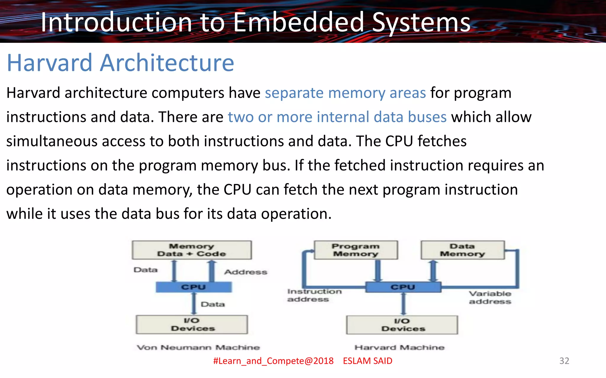 Harvard Architecture
Harvard architecture computers have separate memory areas for program
instructions and data. There are two or more internal data buses which allow
simultaneous access to both instructions and data. The CPU fetches
instructions on the program memory bus. If the fetched instruction requires an
operation on data memory, the CPU can fetch the next program instruction
while it uses the data bus for its data operation.
Introduction to Embedded Systems
#Learn_and_Compete@2018 ESLAM SAID 32
 