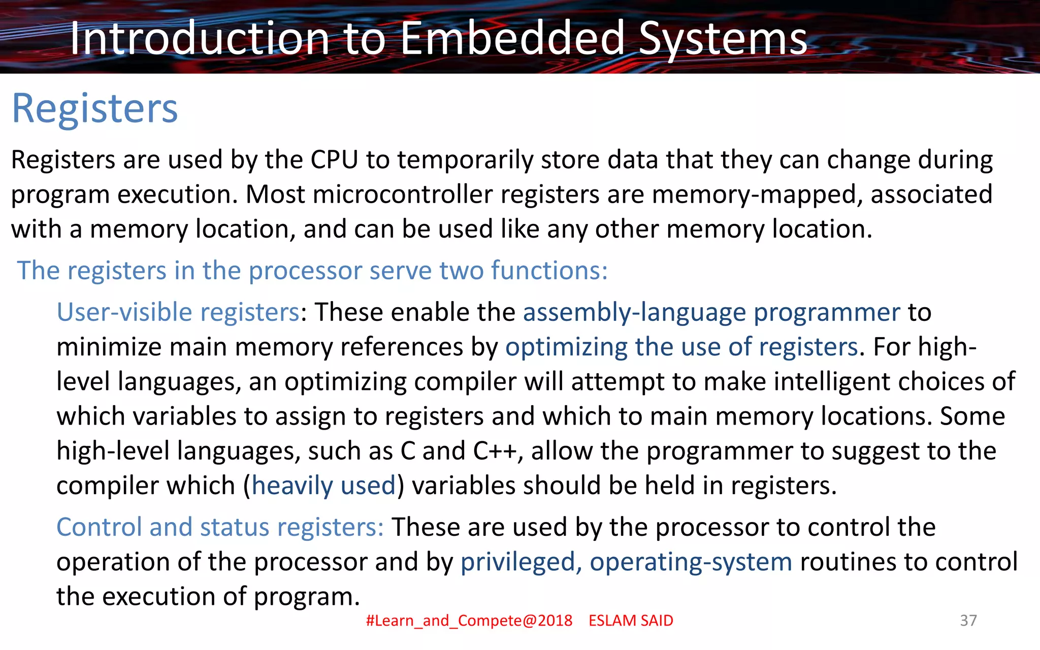 Registers
Registers are used by the CPU to temporarily store data that they can change during
program execution. Most microcontroller registers are memory-mapped, associated
with a memory location, and can be used like any other memory location.
The registers in the processor serve two functions:
User-visible registers: These enable the assembly-language programmer to
minimize main memory references by optimizing the use of registers. For high-
level languages, an optimizing compiler will attempt to make intelligent choices of
which variables to assign to registers and which to main memory locations. Some
high-level languages, such as C and C++, allow the programmer to suggest to the
compiler which (heavily used) variables should be held in registers.
Control and status registers: These are used by the processor to control the
operation of the processor and by privileged, operating-system routines to control
the execution of program.
Introduction to Embedded Systems
#Learn_and_Compete@2018 ESLAM SAID 37
 